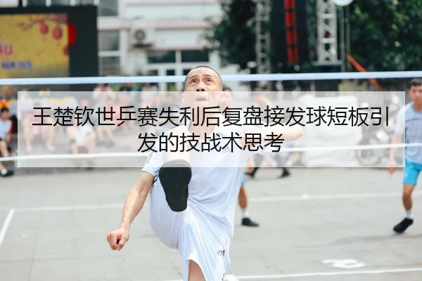 王楚钦世乒赛失利后复盘接发球短板引发的技战术思考