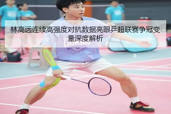 林高远连续高强度对抗数据亮眼乒超联赛争冠变量深度解析